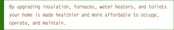 By upgrading insulation, furnaces, water heaters, and toilets your home is made healthier and more affordable to occupy, operate, and maintain.